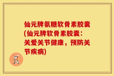 仙元牌氨糖软骨素胶囊(仙元牌软骨素胶囊：关爱关节健康，预防关节疾病)