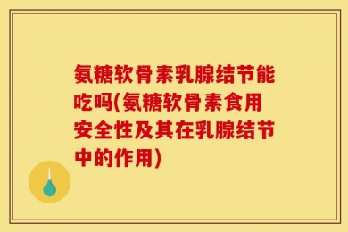 氨糖软骨素乳腺结节能吃吗(氨糖软骨素食用安全性及其在乳腺结节中的作用)