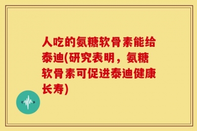 人吃的氨糖软骨素能给泰迪(研究表明，氨糖软骨素可促进泰迪健康长寿)
