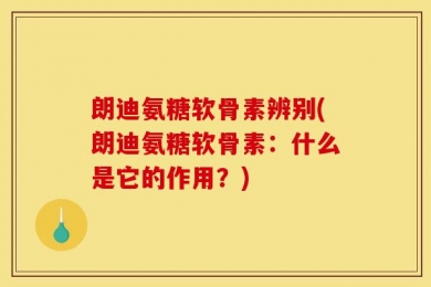 朗迪氨糖软骨素辨别(朗迪氨糖软骨素：什么是它的作用？)