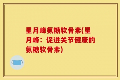 星月峰氨糖软骨素(星月峰：促进关节健康的氨糖软骨素)