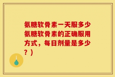 氨糖软骨素一天服多少氨糖软骨素的正确服用方式，每日剂量是多少？)