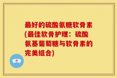 最好的硫酸氨糖软骨素(最佳软骨护理：硫酸氨基葡萄糖与软骨素的完美组合)
