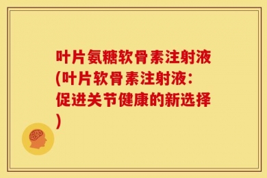 叶片氨糖软骨素注射液(叶片软骨素注射液：促进关节健康的新选择)