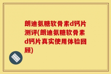 朗迪氨糖软骨素d钙片测评(朗迪氨糖软骨素d钙片真实使用体验回顾)