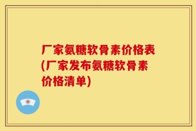 厂家氨糖软骨素价格表(厂家发布氨糖软骨素价格清单)