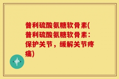 普利硫酸氨糖软骨素(普利硫酸氨糖软骨素：保护关节，缓解关节疼痛)