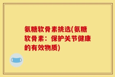 氨糖软骨素挑选(氨糖软骨素：保护关节健康的有效物质)