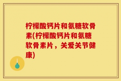 柠檬酸钙片和氨糖软骨素(柠檬酸钙片和氨糖软骨素片，关爱关节健康)