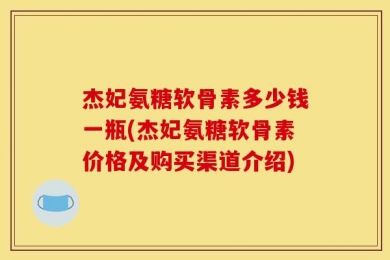 杰妃氨糖软骨素多少钱一瓶(杰妃氨糖软骨素价格及购买渠道介绍)