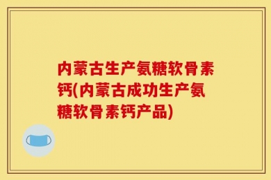 内蒙古生产氨糖软骨素钙(内蒙古成功生产氨糖软骨素钙产品)