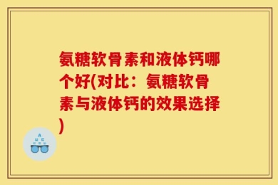 氨糖软骨素和液体钙哪个好(对比：氨糖软骨素与液体钙的效果选择)