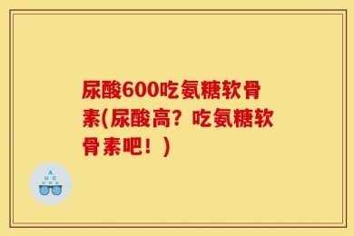 尿酸600吃氨糖软骨素(尿酸高？吃氨糖软骨素吧！)