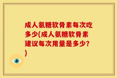成人氨糖软骨素每次吃多少(成人氨糖软骨素建议每次用量是多少？)