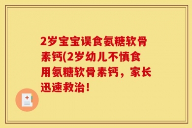 2岁宝宝误食氨糖软骨素钙(2岁幼儿不慎食用氨糖软骨素钙，家长迅速救治！