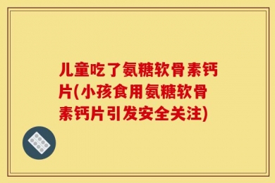 儿童吃了氨糖软骨素钙片(小孩食用氨糖软骨素钙片引发安全关注)