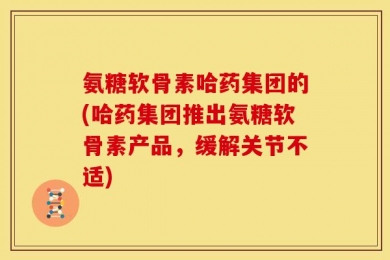 氨糖软骨素哈药集团的(哈药集团推出氨糖软骨素产品，缓解关节不适)