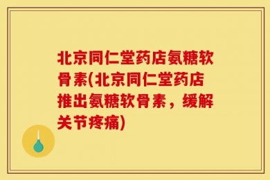 北京同仁堂药店氨糖软骨素(北京同仁堂药店推出氨糖软骨素，缓解关节疼痛)