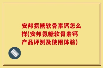 安邦氨糖软骨素钙怎么样(安邦氨糖软骨素钙产品评测及使用体验)