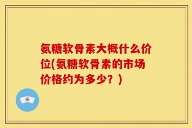 氨糖软骨素大概什么价位(氨糖软骨素的市场价格约为多少？)