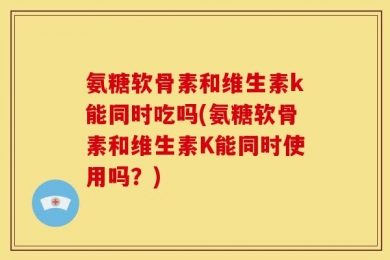 氨糖软骨素和维生素k能同时吃吗(氨糖软骨素和维生素K能同时使用吗？)