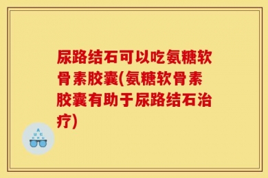尿路结石可以吃氨糖软骨素胶囊(氨糖软骨素胶囊有助于尿路结石治疗)