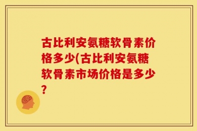 古比利安氨糖软骨素价格多少(古比利安氨糖软骨素市场价格是多少？