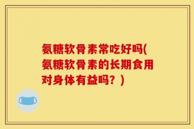 氨糖软骨素常吃好吗(氨糖软骨素的长期食用对身体有益吗？)