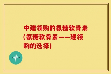 中建领购的氨糖软骨素(氨糖软骨素——建领购的选择)