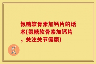 氨糖软骨素加钙片的话术(氨糖软骨素加钙片，关注关节健康)