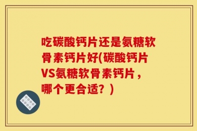 吃碳酸钙片还是氨糖软骨素钙片好(碳酸钙片VS氨糖软骨素钙片，哪个更合适？)