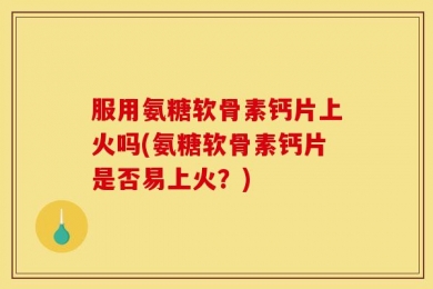 服用氨糖软骨素钙片上火吗(氨糖软骨素钙片是否易上火？)