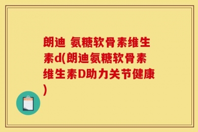 朗迪 氨糖软骨素维生素d(朗迪氨糖软骨素维生素D助力关节健康)