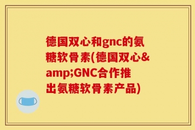 德国双心和gnc的氨糖软骨素(德国双心&GNC合作推出氨糖软骨素产品)