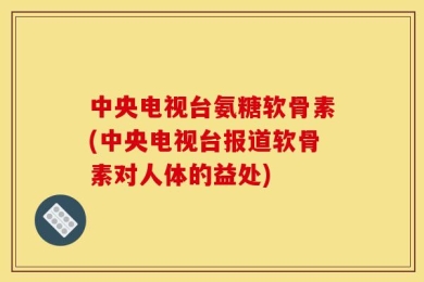 中央电视台氨糖软骨素(中央电视台报道软骨素对人体的益处)