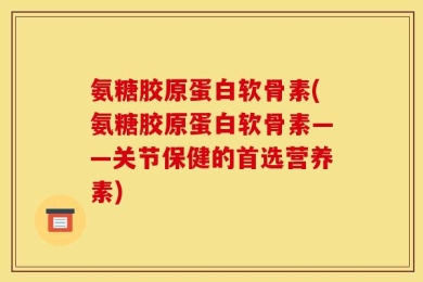 氨糖胶原蛋白软骨素(氨糖胶原蛋白软骨素——关节保健的首选营养素)