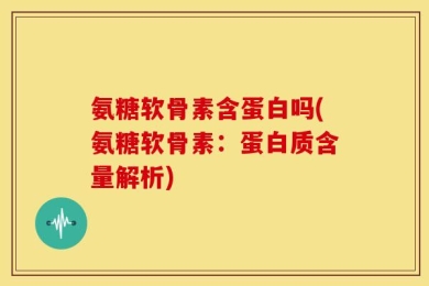 氨糖软骨素含蛋白吗(氨糖软骨素：蛋白质含量解析)
