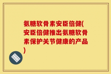 氨糖软骨素安臣倍健(安臣倍健推出氨糖软骨素保护关节健康的产品)