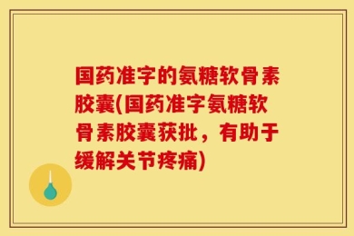 国药准字的氨糖软骨素胶囊(国药准字氨糖软骨素胶囊获批，有助于缓解关节疼痛)
