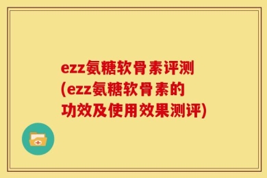 ezz氨糖软骨素评测(ezz氨糖软骨素的功效及使用效果测评)
