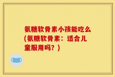 氨糖软骨素小孩能吃么(氨糖软骨素：适合儿童服用吗？)