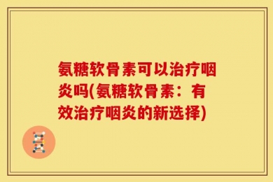氨糖软骨素可以治疗咽炎吗(氨糖软骨素：有效治疗咽炎的新选择)