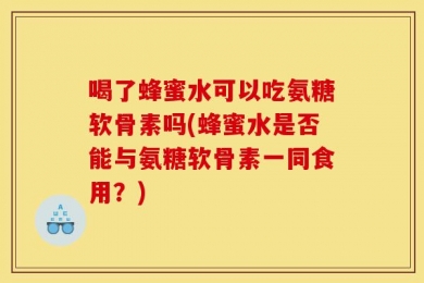喝了蜂蜜水可以吃氨糖软骨素吗(蜂蜜水是否能与氨糖软骨素一同食用？)
