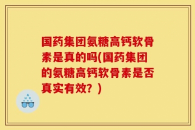 国药集团氨糖高钙软骨素是真的吗(国药集团的氨糖高钙软骨素是否真实有效？)