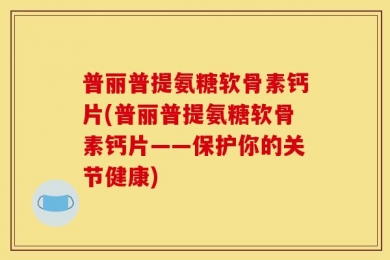 普丽普提氨糖软骨素钙片(普丽普提氨糖软骨素钙片——保护你的关节健康)
