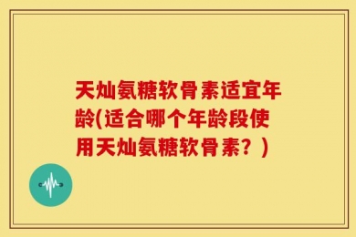 天灿氨糖软骨素适宜年龄(适合哪个年龄段使用天灿氨糖软骨素？)
