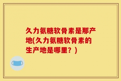 久力氨糖软骨素是那产地(久力氨糖软骨素的生产地是哪里？)