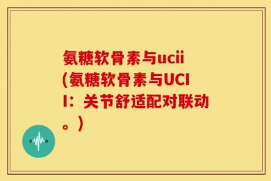 氨糖软骨素与ucii(氨糖软骨素与UCII：关节舒适配对联动。)