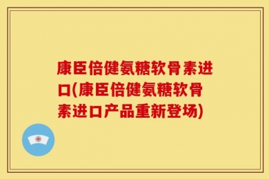 康臣倍健氨糖软骨素进口(康臣倍健氨糖软骨素进口产品重新登场)