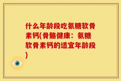 什么年龄段吃氨糖软骨素钙(骨骼健康：氨糖软骨素钙的适宜年龄段)